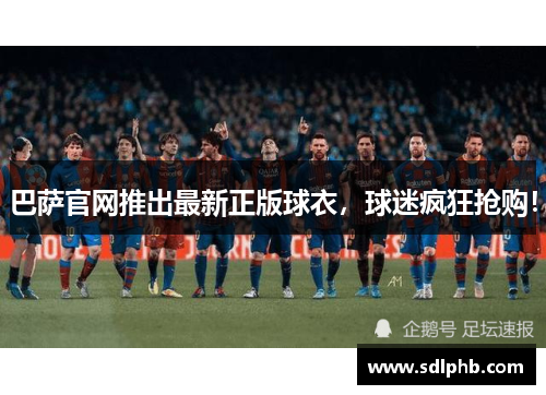 巴萨官网推出最新正版球衣，球迷疯狂抢购！
